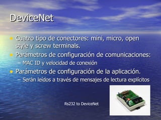 DeviceNet
• Cuatro tipo de conectores: mini, micro, open
•

style y screw terminals.
Parámetros de configuración de comunicaciones:
– MAC ID y velocidad de conexión

• Parámetros de configuración de la aplicación.
– Serán leídos a través de mensajes de lectura explícitos

Rs232 to DeviceNet

 