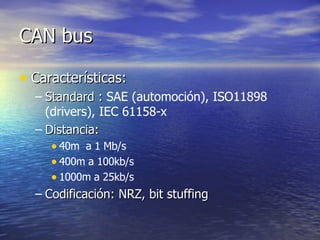 CAN bus
• Características:
– Standard : SAE (automoción), ISO11898
(drivers), IEC 61158-x
– Distancia:
• 40m a 1 Mb/s
• 400m a 100kb/s
• 1000m a 25kb/s
– Codificación: NRZ, bit stuffing

 