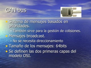 CAN bus
• Sistema de mensajes basados en
prioridades.

– También sirve para la gestión de colisiones.

• Mensajes broadcast.

– No se necesita direccionamiento

• Tamaño de los mensajes: 64bits
• Se definen las dos primeras capas del
modelo OSI.

 