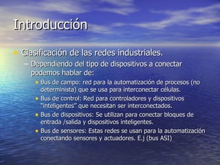 Introducción
• Clasificación de las redes industriales.
– Dependiendo del tipo de dispositivos a conectar
podemos hablar de:
• Bus de campo: red para la automatización de procesos (no
•
•
•

determinista) que se usa para interconectar células.
Bus de control: Red para controladores y dispositivos
“inteligentes” que necesitan ser interconectados.
Bus de dispositivos: Se utilizan para conectar bloques de
entrada /salida y dispositivos inteligentes.
Bus de sensores: Estas redes se usan para la automatización
conectando sensores y actuadores. E.j (bus ASI)

 