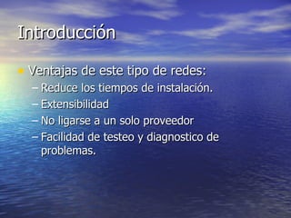 Introducción
• Ventajas de este tipo de redes:
– Reduce los tiempos de instalación.
– Extensibilidad
– No ligarse a un solo proveedor
– Facilidad de testeo y diagnostico de
problemas.

 