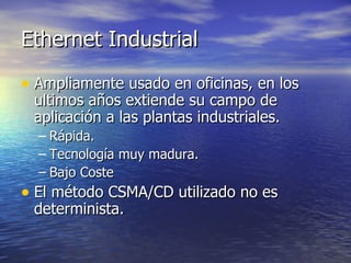 Ethernet Industrial
• Ampliamente usado en oficinas, en los
ultimos años extiende su campo de
aplicación a las plantas industriales.
– Rápida.
– Tecnología muy madura.
– Bajo Coste

• El método CSMA/CD utilizado no es
determinista.

 