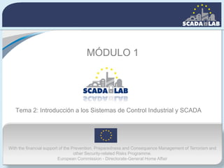 With the financial support of the Prevention, Preparedness and Consequence Management of Terrorism and
other Security-related Risks Programme.
European Commission - Directorate-General Home Affair
Tema 2: Introducción a los Sistemas de Control Industrial y SCADA
MÓDULO 1
 