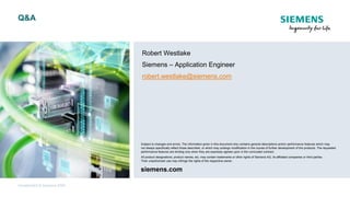 Unrestricted © Siemens 2020
Q&A
Subject to changes and errors. The information given in this document only contains general descriptions and/or performance features which may
not always specifically reflect those described, or which may undergo modification in the course of further development of the products. The requested
performance features are binding only when they are expressly agreed upon in the concluded contract.
All product designations, product names, etc. may contain trademarks or other rights of Siemens AG, its affiliated companies or third parties.
Their unauthorized use may infringe the rights of the respective owner.
siemens.com
Robert Westlake
Siemens – Application Engineer
robert.westlake@siemens.com
siemens.com
Subject to changes and errors. The information given in this document only contains general descriptions and/or performance features which may
not always specifically reflect those described, or which may undergo modification in the course of further development of the products. The requested
performance features are binding only when they are expressly agreed upon in the concluded contract.
All product designations, product names, etc. may contain trademarks or other rights of Siemens AG, its affiliated companies or third parties.
Their unauthorized use may infringe the rights of the respective owner.
 