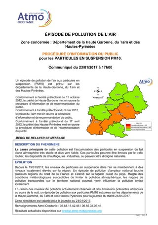 ÉPISODE DE POLLUTION DE L’AIR
Zone concernée : Département de la Haute Garonne, du Tarn et des
Hautes-Pyrénées
PROCÉDURE D’INFORMATION DU PUBLIC
pour les PARTICULES EN SUSPENSION PM10.
Communiqué du 23/01/2017 à 17h00
Page 1 sur 3
Un épisode de pollution de l’air aux particules en
suspension (PM10) est prévu sur les
départements de la Haute-Garonne, du Tarn et
des Hautes-Pyrénées.
Conformément à l’arrêté préfectoral du 12 octobre
2012, le préfet de Haute-Garonne met en œuvre la
procédure d’information et de recommandation du
public.
Conformément à l’arrêté préfectoral du 3 mai 2012,
le préfet du Tarn met en œuvre la procédure
d’information et de recommandation du public.
Conformément à l’arrêté préfectoral du 17 avril
2012, le préfet des Hautes-Pyrénées met en œuvre
la procédure d’information et de recommandation
du public.
MERCI DE RELAYER CE MESSAGE
DESCRIPTION DU PHENOMENE
La cause principale de cette pollution est l’accumulation des particules en suspension du fait
d’une atmosphère très stable et d’un vent faible. Ces particules peuvent être émises par le trafic
routier, les dispositifs de chauffage, les industries, ou peuvent être d’origine naturelle.
ÉVOLUTION
Depuis le 19/01/2017, les niveaux de particules en suspension dans l’air se maintiennent à des
niveaux localement élevés sur la région. Un épisode de pollution d’ampleur national touche
plusieurs régions du nord de la France et s’étend sur la façade ouest du pays. Malgré des
conditions météorologiques susceptibles de limiter la pollution atmosphérique, les nappes de
pollution transportées sur le territoire national pourrait venir influencer la pollution émise
localement.
En raison des niveaux de pollution actuellement observés et des émissions polluantes attendues
au cours de la nuit, un épisode de pollution aux particules PM10 est prévu sur les départements de
la Haute-Garonne, du Tarn et des Hautes-Pyrénées pour la journée du mardi 24/01/2017.
Cette procédure est valable pour la journée du 24/01/2017.
Renseignements Atmo Occitanie : 05.61.15.42.46 / 06.85.03.06.46
Résultats actualisés disponibles sur oramip.atmo-midipyrenees.org
 