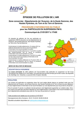 ÉPISODE DE POLLUTION DE L’AIR
Zone concernée : Départements de l’Aveyron, de la Haute Garonne, des
Hautes Pyrénées, du Tarn et du Tarn et Garonne.
PROCÉDURE D’INFORMATION DU PUBLIC
pour les PARTICULES EN SUSPENSION PM10.
Communiqué du 21/01/2017 à 17h00
Page 1 sur 3
Un épisode de pollution de l’air aux particules en
suspension (PM10) est prévu sur les départements de
l’Aveyron, de la Haute-Garonne, des Hautes Pyrénées,
du Tarn et du Tarn-et-Garonne.
Conformément à l’arrêté préfectoral du 12 octobre 2012, le
préfet de Haute-Garonne met en œuvre la procédure
d’information et de recommandation du public.
Conformément à l’arrêté préfectoral du 17 avril 2012, le préfet
des Hautes-Pyrénées met en œuvre la procédure
d’information et de recommandation du public.
Conformément à l’arrêté préfectoral du 3 mai 2012, le préfet
du Tarn met en œuvre la procédure d’information et de
recommandation du public
Conformément à l’arrêté préfectoral du 27 janvier 2010, le
préfet du Tarn-et-Garonne met en œuvre la procédure
d’information et de recommandation du public
MERCI DE RELAYER CE MESSAGE
ÉVOLUTION
Les niveaux de particules en suspension dans l’air sont restés élevés depuis ce vendredi matin pour les
départements de l’Aveyron, de la Haute Garonne, des Hautes Pyrénées et du Tarn et Garonne pour dépasser
le seuil réglementaire d’information et de recommandation sur ces départements pour la journée du 20 janvier.
Pour le samedi 21 janvier, la pollution devrait perdurer voire légèrement augmenter sur certains sites. Ainsi,
les niveaux de particules devraient dépasser le seuil réglementaire d’information et de recommandation pour
les 4 départements précédents plus celui du Tarn pour la journée du 21 janvier.
Cette procédure est valable pour la journée du 21/01/2017.
Renseignements Atmo Occitanie : 05.61.15.42.46 / 06.85.03.06.46
Résultats actualisés disponibles sur oramip.atmo-midipyrenees.org
DESCRIPTION DU PHENOMENE
La cause principale de cette pollution est l’accumulation des particules en suspension du fait d’une
atmosphère très stable et d’un vent faible. Ces particules peuvent être émises par le trafic routier, les dispositifs
de chauffage, les industries, ou peuvent être d’origine naturelle.
 