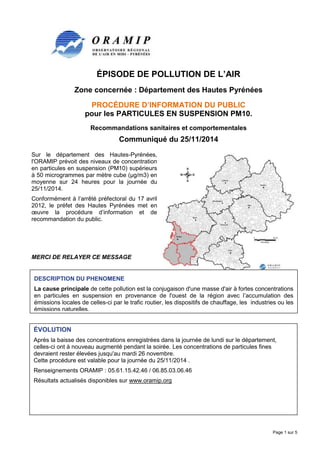 Page 1 sur 5 
ÉPISODE DE POLLUTION DE L’AIR 
Zone concernée : Département des Hautes Pyrénées 
PROCÉDURE D’INFORMATION DU PUBLIC 
pour les PARTICULES EN SUSPENSION PM10. 
Recommandations sanitaires et comportementales 
Communiqué du 25/11/2014 
Sur le département des Hautes-Pyrénées, 
l'ORAMIP prévoit des niveaux de concentration 
en particules en suspension (PM10) supérieurs 
à 50 microgrammes par mètre cube (μg/m3) en 
moyenne sur 24 heures pour la journée du 
25/11/2014. 
Conformément à l’arrêté préfectoral du 17 avril 
2012, le préfet des Hautes Pyrénées met en 
oeuvre la procédure d’information et de 
recommandation du public. 
MERCI DE RELAYER CE MESSAGE 
DESCRIPTION DU PHENOMENE 
La cause principale de cette pollution est la conjugaison d'une masse d'air à fortes concentrations 
en particules en suspension en provenance de l'ouest de la région avec l’accumulation des 
émissions locales de celles-ci par le trafic routier, les dispositifs de chauffage, les industries ou les 
émissions naturelles. 
ÉVOLUTION 
Après la baisse des concentrations enregistrées dans la journée de lundi sur le département, 
celles-ci ont à nouveau augmenté pendant la soirée. Les concentrations de particules fines 
devraient rester élevées jusqu'au mardi 26 novembre. 
Cette procédure est valable pour la journée du 25/11/2014 . 
Renseignements ORAMIP : 05.61.15.42.46 / 06.85.03.06.46 
Résultats actualisés disponibles sur www.oramip.org 
 