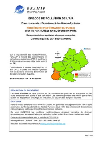 ÉPISODE DE POLLUTION DE L’AIR
Zone concernée : Département des Hautes-Pyrénées
PROCÉDURE D’INFORMATION DU PUBLIC
pour les PARTICULES EN SUSPENSION PM10.
Recommandations sanitaires et comportementales
Communiqué du 05/12/2016 à 08h00
Page 1 sur 3
Sur le département des Hautes-Pyrénées,
l’ORAMIP a mesuré des concentrations en
particules en suspension (PM10) supérieure
à 50 microgrammes par mètre cube (µg/m3
)
sur 24h.
Conformément à l’arrêté préfectoral du 17
avril 2012, le préfet des Hautes-Pyrénées
met en œuvre la procédure d’information et
de recommandation du public.
MERCI DE RELAYER CE MESSAGE
DESCRIPTION DU PHENOMENE
La cause principale de cette pollution est l’accumulation des particules en suspension du fait
d’une atmosphère très stable et d’un vent faible. Ces particules peuvent être émises par le trafic
routier, les dispositifs de chauffage, les industries, ou peuvent être d’origine naturelle.
ÉVOLUTION
Dans la nuit du dimanche 04 au lundi 05/12/2016, les particules en suspension dans l’air se sont
accumulées sur le département des Hautes Pyrénées sous l’effet des émissions et de conditions
météorologiques stables qui limitent la dispersion des polluants.
Ce lundi 05/12/2016 les conditions météorologiques devraient permettre de diminuer
progressivement les concentrations de particules, tout en restant à un niveau relativement élevé.
Cette procédure est valable pour la journée du 05/12/2016.
Renseignements ORAMIP : 05.61.15.42.46 / 06.85.03.06.46
Résultats actualisés disponibles sur oramip.atmo-midipyrenees.org
 