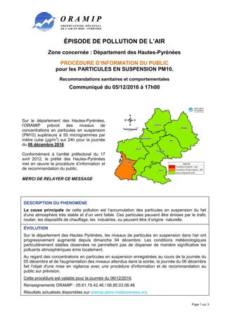 ÉPISODE DE POLLUTION DE L’AIR
Zone concernée : Département des Hautes-Pyrénées
PROCÉDURE D’INFORMATION DU PUBLIC
pour les PARTICULES EN SUSPENSION PM10.
Recommandations sanitaires et comportementales
Communiqué du 05/12/2016 à 17h00
Page 1 sur 3
Sur le département des Hautes-Pyrénées,
l’ORAMIP prévoit des niveaux de
concentrations en particules en suspension
(PM10) supérieure à 50 microgrammes par
mètre cube (µg/m3
) sur 24h pour la journée
du 06 décembre 2016.
Conformément à l’arrêté préfectoral du 17
avril 2012, le préfet des Hautes-Pyrénées
met en œuvre la procédure d’information et
de recommandation du public.
MERCI DE RELAYER CE MESSAGE
DESCRIPTION DU PHENOMENE
La cause principale de cette pollution est l’accumulation des particules en suspension du fait
d’une atmosphère très stable et d’un vent faible. Ces particules peuvent être émises par le trafic
routier, les dispositifs de chauffage, les industries, ou peuvent être d’origine naturelle.
ÉVOLUTION
Sur le département des Hautes Pyrénées, les niveaux de particules en suspension dans l'air ont
progressivement augmenté depuis dimanche 04 décembre. Les conditions météorologiques
particulièrement stables observées ne permettent pas de disperser de manière significative les
polluants atmosphériques émis localement.
Au regard des concentrations en particules en suspension enregistrées au cours de la journée du
05 décembre et de l'augmentation des niveaux attendus dans la soirée, la journée du 06 décembre
fait l'objet d'une mise en vigilance avec une procédure d'information et de recommandation au
public sur prévision.
Cette procédure est valable pour la journée du 06/12/2016.
Renseignements ORAMIP : 05.61.15.42.46 / 06.85.03.06.46
Résultats actualisés disponibles sur oramip.atmo-midipyrenees.org
 