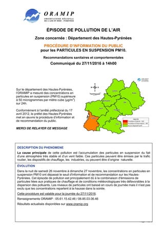 ÉPISODE DE POLLUTION DE L’AIR
Zone concernée : Département des Hautes-Pyrénées
PROCÉDURE D’INFORMATION DU PUBLIC
pour les PARTICULES EN SUSPENSION PM10.
Recommandations sanitaires et comportementales
Communiqué du 27/11/2016 à 14h00
Page 1 sur 3
Sur le département des Hautes-Pyrénées,
l’ORAMIP a mesuré des concentrations en
particules en suspension (PM10) supérieure
à 50 microgrammes par mètre cube (µg/m3
)
sur 24h.
Conformément à l’arrêté préfectoral du 17
avril 2012, le préfet des Hautes-Pyrénées
met en œuvre la procédure d’information et
de recommandation du public.
MERCI DE RELAYER CE MESSAGE
DESCRIPTION DU PHENOMENE
La cause principale de cette pollution est l’accumulation des particules en suspension du fait
d’une atmosphère très stable et d’un vent faible. Ces particules peuvent être émises par le trafic
routier, les dispositifs de chauffage, les industries, ou peuvent être d’origine naturelle.
ÉVOLUTION
Dans la nuit de samedi 26 novembre à dimanche 27 novembre, les concentrations en particules en
suspension PM10 ont dépassé le seuil d'information et de recommandation sur les Hautes-
Pyrénées. Cet épisode de pollution est principalement dû à la combinaison d'émissions de
particules liées aux pratiques de chauffage et de conditions météorologiques très défavorables à la
dispersion des polluants. Les niveaux de particules ont baissé en cours de journée mais il n'est pas
exclu que les concentrations repartent à la hausse dans la soirée.
Cette procédure est valable pour la journée du 27/11/2016.
Renseignements ORAMIP : 05.61.15.42.46 / 06.85.03.06.46
Résultats actualisés disponibles sur www.oramip.org
 