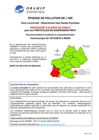 ÉPISODE DE POLLUTION DE L’AIR
Zone concernée : Département des Hautes-Pyrénées
PROCÉDURE D’ALERTE DU PUBLIC
pour les PARTICULES EN SUSPENSION PM10.
Recommandations sanitaires et comportementales
Communiqué du 10/12/2016 à 08h00
Page 1 sur 3
Sur le département des Hautes-Pyrénées,
l’ORAMIP a mesuré des concentrations en
particules en suspension (PM10) supérieure
à 80 microgrammes par mètre cube (µg/m3
)
sur 24h.
Conformément à l’arrêté préfectoral du 17
avril 2012, le préfet des Hautes-Pyrénées
met en œuvre la procédure d’alerte.
MERCI DE RELAYER CE MESSAGE
DESCRIPTION DU PHENOMENE
La cause principale de cette pollution est l’accumulation des particules en suspension du fait
d’une atmosphère très stable et d’un vent faible. Ces particules sont émises lors de combustion ;
dispositifs de chauffage, écobuage, brulage de végétaux à l'air libre, trafic routier… Elles peuvent
également être d’origine naturelle.
ÉVOLUTION
Sur le département des Hautes-Pyrénées, les niveaux de particules en suspension dans l’air ont
progressivement augmenté depuis jeudi 08 décembre. Les conditions météorologiques
particulièrement stables observées ne permettent pas de disperser de manière significative les
polluants atmosphériques émis localement.
Les conditions météorologiques évoluant peu au cours de la journée, seule la baisse des
émissions de particules permettra la diminution des niveaux de concentration en particules sur le
département.
Cette procédure est valable pour la journée du 10/12/2016.
Renseignements ORAMIP : 05.61.15.42.46 / 06.85.03.06.46
Résultats actualisés disponibles sur oramip.atmo-midipyrenees.org
 