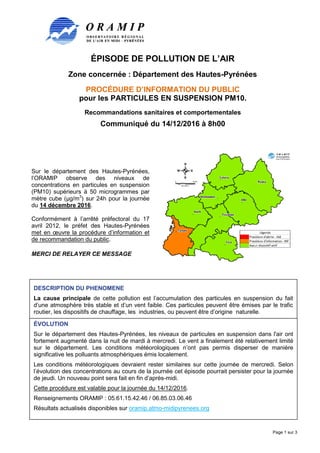 ÉPISODE DE POLLUTION DE L’AIR
Zone concernée : Département des Hautes-Pyrénées
PROCÉDURE D’INFORMATION DU PUBLIC
pour les PARTICULES EN SUSPENSION PM10.
Recommandations sanitaires et comportementales
Communiqué du 14/12/2016 à 8h00
Page 1 sur 3
Sur le département des Hautes-Pyrénées,
l’ORAMIP observe des niveaux de
concentrations en particules en suspension
(PM10) supérieurs à 50 microgrammes par
mètre cube (µg/m3
) sur 24h pour la journée
du 14 décembre 2016.
Conformément à l’arrêté préfectoral du 17
avril 2012, le préfet des Hautes-Pyrénées
met en œuvre la procédure d’information et
de recommandation du public.
MERCI DE RELAYER CE MESSAGE
DESCRIPTION DU PHENOMENE
La cause principale de cette pollution est l’accumulation des particules en suspension du fait
d’une atmosphère très stable et d’un vent faible. Ces particules peuvent être émises par le trafic
routier, les dispositifs de chauffage, les industries, ou peuvent être d’origine naturelle.
ÉVOLUTION
Sur le département des Hautes-Pyrénées, les niveaux de particules en suspension dans l'air ont
fortement augmenté dans la nuit de mardi à mercredi. Le vent a finalement été relativement limité
sur le département. Les conditions météorologiques n’ont pas permis disperser de manière
significative les polluants atmosphériques émis localement.
Les conditions météorologiques devraient rester similaires sur cette journée de mercredi. Selon
l’évolution des concentrations au cours de la journée cet épisode pourrait persister pour la journée
de jeudi. Un nouveau point sera fait en fin d’après-midi.
Cette procédure est valable pour la journée du 14/12/2016.
Renseignements ORAMIP : 05.61.15.42.46 / 06.85.03.06.46
Résultats actualisés disponibles sur oramip.atmo-midipyrenees.org
 