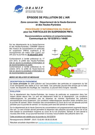 ÉPISODE DE POLLUTION DE L’AIR
Zone concernée : Département de la Haute-Garonne
et des Hautes-Pyrénées
PROCÉDURE D’INFORMATION DU PUBLIC
pour les PARTICULES EN SUSPENSION PM10.
Recommandations sanitaires et comportementales
Communiqué du 16/12/2016 à 14h00
Page 1 sur 3
Sur les départements de la Haute-Garonne
et des Hautes-Pyrénées, l’ORAMIP observe
des niveaux de concentrations en particules
en suspension (PM10) supérieurs à 50
microgrammes par mètre cube (µg/m3
) sur
24h pour la journée du 16 décembre 2016.
Conformément à l’arrêté préfectoral du 17
avril 2012, le préfet des Hautes-Pyrénées
met en œuvre la procédure d’information et
de recommandation du public.
Conformément à l’arrêté préfectoral du 12
octobre 2012, le préfet de Haute-Garonne
met en œuvre la procédure d’information et
de recommandation du public
MERCI DE RELAYER CE MESSAGE
DESCRIPTION DU PHENOMENE
La cause principale de cette pollution est l’accumulation des particules en suspension du fait
d’une atmosphère très stable et d’un vent faible. Ces particules peuvent être émises par le trafic
routier, les dispositifs de chauffage, les industries, ou peuvent être d’origine naturelle.
ÉVOLUTION
Sur le département des Hautes-Pyrénées, les niveaux de particules en suspension dans l'air
restent élevés depuis hier. Le vent est relativement limité sur le département. Les conditions
météorologiques ne permettent pas de disperser de manière significative les polluants
atmosphériques émis localement. Les conditions météorologiques devraient rester similaires pour
la journée de samedi. Selon l’évolution des concentrations au cours de la nuit cet épisode pourrait
persister pour la journée de samedi. Un nouveau point sera fait samedi en matinée.
Sur le département de la Haute Garonne les concentrations ont progressivement augmenté depuis
hier soir. Le vent d’Autan devrait permettre la dispersion des polluants accumulés dans l’air et de
faire baisser la concentration moyenne au cours de la nuit prochaine. Samedi, le vent devrait à
nouveau être limité, ce qui pourrait favoriser à nouveau l’accumulation des polluants dans l’air.
Cette procédure est valable pour la journée du 16/12/2016.
Renseignements ORAMIP : 05.61.15.42.46 / 06.85.03.06.46
Résultats actualisés disponibles sur oramip.atmo-midipyrenees.org
 