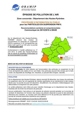 ÉPISODE DE POLLUTION DE L’AIR
Zone concernée : Département des Hautes-Pyrénées
PROCÉDURE D’INFORMATION DU PUBLIC
pour les PARTICULES EN SUSPENSION PM10.
Recommandations sanitaires et comportementales
Communiqué du 29/12/2016 à 08h00
Page 1 sur 3
Sur le département des Hautes-Pyrénées,
l’ORAMIP observe des niveaux de
concentrations en particules en suspension
(PM10) supérieurs à 50 microgrammes par
mètre cube (µg/m3
) sur 24h pour la journée
du 29 décembre 2016.
Conformément à l’arrêté préfectoral du 17
avril 2012, le préfet des Hautes-Pyrénées
met en œuvre la procédure d’information et
de recommandation du public.
MERCI DE RELAYER CE MESSAGE
DESCRIPTION DU PHENOMENE
La cause principale de cette pollution est l’accumulation des particules en suspension du fait
d’une atmosphère très stable et d’un vent faible. Ces particules peuvent être émises par le trafic
routier, les dispositifs de chauffage, les industries, ou peuvent être d’origine naturelle.
ÉVOLUTION
Sur le département des Hautes-Pyrénées, depuis mercredi 28 décembre, les niveaux de particules
en suspension dans l'air ont augmenté de manière significative et se maintiendront à des niveaux
élevés pour la journée de jeudi 29 décembre. Actuellement, les prévisions météorologiques sont
défavorables à la dispersion de cette pollution.
Un arrêté préfectoral vient d’être pris pour interdire l’écobuage sur le département des Hautes-
Pyrénées afin de limiter les émissions de particules.
Aucune amélioration n’est prévue et cet épisode de pollution pourrait persister sur la journée de
vendredi 30 décembre. En fonction des niveaux de pollution observés ce jeudi et des prévisions
attendues pour vendredi, un nouveau point sera effectué en fin de journée pour déterminer si la
journée de vendredi devait être maintenue sous vigilance.
Cette procédure est valable pour la journée du 29/12/2016.
Renseignements ORAMIP : 05.61.15.42.46 / 06.85.03.06.46
Résultats actualisés disponibles sur oramip.atmo-midipyrenees.org
 
