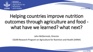 Helping countries improve nutrition
outcomes through agriculture and food -
what have we learned? what next?
John McDermott, Director
CGIAR Research Program on Agriculture for Nutrition and Health (A4NH)
 