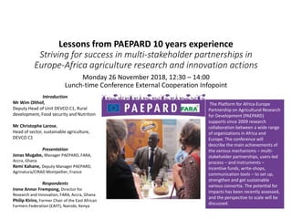 Lessons from PAEPARD 10 years experience
Striving for success in multi-stakeholder partnerships in
Europe-Africa agriculture research and innovation actions
Monday 26 November 2018, 12:30 – 14:00
Lunch-time Conference External Cooperation Infopoint
Introduction
Mr Wim Olthof,
Deputy Head of Unit DEVCO C1, Rural
development, Food security and Nutrition
Mr Christophe Larose,
Head of sector, sustainable agriculture,
DEVCO C1
Presentation
Jonas Mugabe, Manager PAEPARD, FARA,
Accra, Ghana
Remi Kahane, Deputy Manager PAEPARD,
Agrinatura/CIRAD Montpellier, France
Respondents
Irene Annor Frempong, Director for
Research and Innovation, FARA, Accra, Ghana
Philip Kiriro, Former Chair of the East African
Farmers Federation (EAFF), Nairobi, Kenya
The Platform for Africa-Europe
Partnership on Agricultural Research
for Development (PAEPARD)
supports since 2009 research
collaboration between a wide range
of organizations in Africa and
Europe. The conference will
describe the main achievements of
the various mechanisms – multi-
stakeholder partnerships, users-led
process – and instruments –
incentive funds, write-shops,
communication tools – to set up,
strengthen and get sustainable
various consortia. The potential for
impacts has been recently assessed,
and the perspective to scale will be
discussed.
 