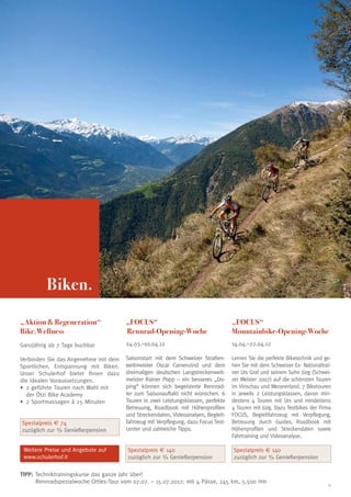Biken.

„Aktion  Regeneration“                „FOCUS“                                      „FOCUS“
Bike.Wellness                          Rennrad-Opening-Woche                        Mountainbike-Opening-Woche
Ganzjährig ab 7 Tage buchbar           24.03.–01.04.12                              14.04.–22.04.12

V
 erbinden Sie das Angenehme mit dem   Saisonstart mit dem Schweizer Straßen-       Lernen Sie die perfekte Biketechnik und ge-
Sportlichen, Entspannung mit Biken.    weltmeister Oscar Camenzind und dem          hen Sie mit dem Schweizer Ex- Nationaltrai-
Unser Schulerhof bietet Ihnen dazu     dreimaligen deutschen Langstreckenwelt-      ner Urs Graf und seinem Sohn Jürg (Schwei-
die idealen Voraussetzungen.           meister Rainer Popp – ein besseres „Do-      zer Meister 2007) auf die schönsten Touren
•	 geführte Touren nach Wahl mit
   2                                   ping“ können sich begeisterte Rennrad-       im Vinschau und Meranerland. 7 Biketouren
   der Ötzi Bike Academy               ler zum Saisonauftakt nicht wünschen. 6      in jeweils 2 Leistungsklassen, davon min-
•	 Sportmassagen à 25 Minuten
   2                                   Touren in zwei Leistungsklassen, perfekte    destens 4 Touren mit Urs und mindestens
                                       Betreuung, Roadbook mit Höhenprofilen        4 Touren mit Jürg. Dazu Testbikes der Firma
                                       und Streckendaten, Videoanalyen, Begleit-    FOCUS, Begleitfahrzeug mit Verpflegung,
Spezialpreis € 74                      fahrzeug mit Verpflegung, dazu Focus Test-   Betreuung durch Guides, Roadbook mit
zuzüglich zur 3/4 Genießerpension      center und zahlreiche Tipps.                 Höhenprofilen und Streckendaten sowie
                                                                                    Fahrtraining und Videoanalyse.

 Weitere Preise und Angebote auf        Spezialpreis € 140                          Spezialpreis € 140
 www.schulerhof.it                      zuzüglich zur 3/4 Genießerpension           zuzüglich zur 3/4 Genießerpension

TIPP: Techniktrainingskurse das ganze Jahr über!
	     Rennradspezialwoche Ortles-Tour vom 07.07. – 15.07.2012: mit 4 Pässe, 245 km, 5.500 Hm                                 11
 