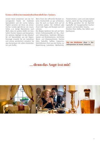 Genuss erleben im romantischen Innenhof eines Ansitzes.
Unsere Gäste schwärmen von der her-       Wenn Ihnen die raffinierten Rezepte un-    Tirolerschinken, Lachs und viele leckere
vorragenden Küche mit Südtiroler          seres Küchenchefs so gut schmecken,        Sachen, damit der Tag richtig beginnt.
Spezialitäten und der cucina italiana.    dass Sie auch zu Hause nicht auf sie       Zu Mittag genießen Sie ein Nachmit-
Täglich servieren wir Ihnen als roman-    verzichten wollen: Der Chefkoch gibt       tagsbuffet mit hausgemachter Kuchen-
tisches Candle-Light-Dinner ein traum-    Ihnen tolle Tipps und Rezepte zum mit-     auswahl und herzhaften Snacks,
haftes 5–6 Gänge Abendmenü nach           nehmen.                                    frischem Obst, Kaffee, Tee, Säften und
Wahl, dazu ein großes Buffet mit herz-    Am Morgen bedienen Sie sich am fürst-      Quellwasser.
haften frischen Salaten und Vorspeisen.   lichem Frühstücksbuffet mit Bio-, Vital-
Ein weiteres Highlight ist das Käsebuf-   und Vollwertkost, Südtiroler Milchpro-
fet mit Spezialitäten aus der Region.     dukten und Brotkreationen, reichliches
Sonntags erwartet Sie ein Galadinner      Wurst- und Käseassortiment, frisches
und einmal wöchentlich verwöhnt Sie       Obst, Teebuffet, Saftbar, Cappucino,
das Küchenteam mit süßen Köstlichkei-     Sekt,Rühreiern frisch aus der Küche, zur   Und das Köstlichste: diese 3/4 Ver-
ten vom Buffet.                           Abwechslung Leberkäse, Weißwürste,         wöhnpension ist immer inklusive!




                                ... denn das Auge isst mit!




                                                                                                                           13
 