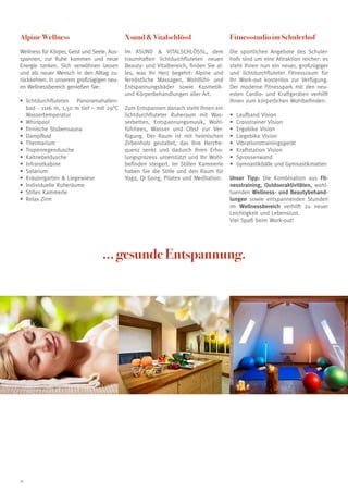 Alpine Wellness                              Xsund  Vitalschlössl                      Fitnessstudio im Schulerhof
Wellness für Körper, Geist und Seele. Aus-   Im XSUND  VITALSCHLÖSSL, dem              Die sportlichen Angebote des Schuler-
spannen, zur Ruhe kommen und neue            traumhaften lichtdurchfluteten neuen       hofs sind um eine Attraktion reicher: es
Energie tanken. Sich verwöhnen lassen        Beauty- und Vitalbereich, finden Sie al-   steht Ihnen nun ein neuer, großzügiger
und als neuer Mensch in den Alltag zu-       les, was Ihr Herz begehrt: Alpine und      und lichtdurchfluteter Fitnessraum für
rückkehren. In unserem großzügigen neu-      fernöstliche Massagen, Wohlfühl- und       Ihr Work-out kostenlos zur Verfügung.
en Wellnessbereich genießen Sie:             Entspannungsbäder sowie Kosmetik-          Der moderne Fitnesspark mit den neu-
                                             und Körperbehandlungen aller Art.          esten Cardio- und Kraftgeräten verhilft
•	ichtdurchflutetes Panoramahallen-
   l                                                                                    Ihnen zum körperlichen Wohlbefinden:
   bad - 11x6 m, 1,50 m tief – mit 29°C      Zum Entspannen danach steht Ihnen ein
   Wassertemperatur                          lichtdurchfluteter Ruheraum mit Was-       •	   Laufband Vision
•	 hirlpool
   W                                         serbetten, Entspannungsmusik, Wohl-        •	   Crosstrainer Vision
•	 nnische Stubensauna
   fi                                        fühltees, Wasser und Obst zur Ver-         •	   Ergobike Vision
•	 ampfbad
   D                                         fügung. Der Raum ist mit heimischen        •	   Liegebike Vision
•	 hermarium
   T                                         Zirbenholz gestaltet, das Ihre Herzfre-    •	   Vibrationstrainingsgerät
•	 ropenregendusche
   T                                         quenz senkt und dadurch Ihren Erho-        •	   Kraftstation Vision
•	 altnebeldusche
   K                                         lungsprozess unterstützt und Ihr Wohl-     •	   Sprossenwand
•	nfrarotkabine
   I                                         befinden steigert. Im Stillen Kammerle     •	   Gymnastikbälle und Gymnastikmatten
•	 olarium
   S                                         haben Sie die Stille und den Raum für
•	 räutergarten  Liegewiese
   K                                         Yoga, Qi Gong, Pilates und Meditation.     Unser Tipp: Die Kombination aus Fit-
•	 Individuelle Ruheräume                                                               nesstraining, Outdooraktivitäten, wohl-
•	 Stilles Kammerle                                                                     tuenden Wellness- und Beautybehand-
•	 Relax Zirm                                                                           lungen sowie entspannenden Stunden
                                                                                        im Wellnessbereich verhilft zu neuer
                                                                                        Leichtigkeit und Lebenslust.
                                                                                        Viel Spaß beim Work-out!




                                   ... gesunde Entspannung.




16
 