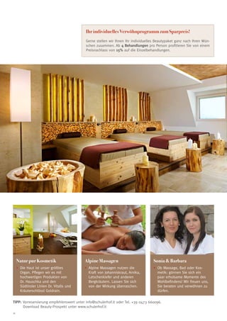 Ihr individuelles Verwöhnprogramm zum Sparpreis!
                                           Gerne stellen wir Ihnen Ihr individuelles Beautypaket ganz nach Ihren Wün-
                                           schen zusammen. Ab 4 Behandlungen pro Person profitieren Sie von einem
                                           Preisnachlass von 15% auf die Einzelbehandlungen.




     Natur pur Kosmetik                    Alpine Massagen                         Sonia  Barbara
     •	 ie Haut ist unser größtes
       D                                   •	 lpine Massagen nutzen die
                                             A                                     •	 b Massage, Bad oder Kos-
                                                                                     O
       Organ. Pflegen wir es mit             Kraft von Johanniskraut, Arnika,        metik: gönnen Sie sich ein
       hochwertigen Produkten von            Latschenkiefer und anderen              paar erholsame Momente des
       Dr. Hauschka und den                  Bergkräutern. Lassen Sie sich           Wohlbefindens! Wir freuen uns,
       Südtiroler Linien Dr. Vitalis und     von der Wirkung überraschen.            Sie beraten und verwöhnen zu
       Kräuterschlössl Goldrain.                                                     dürfen.

TIPP: Vorreservierung empfehlenswert unter info@schulerhof.it oder Tel. +39 0473 660096.
	     Download Beauty-Prospekt unter www.schulerhof.it
18
 