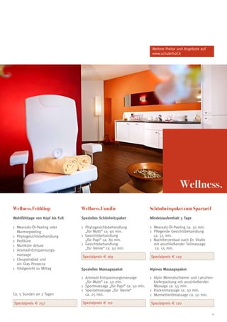 Weitere Preise und Angebote auf
                                                                          www.schulerhof.it




                                                                                           Wellness.

Wellness.Frühling               Wellness.Familie                         Schönheitspaket zum Spartarif
Wohlfühltage von Kopf bis Fuß   Spezielles Schönheitspaket               Mindestaufenthalt 3 Tage

1 	Meersalz-Öl-Peeling oder     1	 Phytogesichtsbehandlung               1 	Meersalz-Öl-Peeling ca. 30 min.
   Marmorpeeling                   „für Mutti“ ca. 90 min.               1 	Pflegende Gesichtsbehandlung
1 	Phytogesichtsbehandlung      1 	Gesichtsbehandlung                       ca. 55 min.
1 	Pediküre                        „für Papi“ ca. 80 min.                1 	Nachtherzenbad nach Dr. Vitalis
1	 Maniküre deluxe              1	 Gesichtsbehandlung                       mit anschließender Teilmassage
                                   „für Teenie“ ca. 50 min.                  ca. 55 min.
1 	Aromaöl-Entspannungs-
   massage                      Spezialpreis € 169                       Spezialpreis € 129
1 	Cleopatrabad und
   ein Glas Prosecco
1 	Vitalgericht zu Mittag       Spezielles Massagepaket                  Alpines Massagepaket

                                1 	Aromaöl-Entspannungsmassage           1 	Alpin Mineralschlamm und Latschen-
                                   „für Mutti“ ca. 50 min.                  kieferpackung mit anschließender
                                1 	Sportmassage „für Papi“ ca. 50 min.      Massage ca. 55 min.
                                1 	Spezialmassage „für Teenie“           1 	Rückenmassage ca. 30 min.
Ca. 5 Sunden an 2 Tagen            ca. 25 min.                           1	 Murmeltierölmassage ca. 50 min.

Spezialpreis € 257              Spezialpreis € 112                       Spezialpreis € 120

                                                                                                              19
 