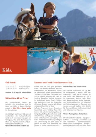 Kids.

 Only Family                            Rapunzel und Frosch Fridolin erwarten Dich...
 23.03.–31.03.12	   19.05.–26.05.12     Kinder sind bei uns gern gesehene           Plitsch-Platsch bei freiem Eintritt!
 23.06.–28.07.12	   13.10.–27.10.12     Gäste. Sie werden verwöhnt, wie die
                                        Erwachsenen! Das Kinderreich Rapun-         Die Rutsche raufklettern und 75 Me-
 Buchbar ab 7 Tage (ab 2 Vollzahlern)   zel bietet einen hellen Spielbereich mit    ter runtersausen - wetten, dass das
                                        Sat-TV – DVD und Sony Playstation. Nur      unglaublich Spaß macht? Probiert es
                                        100 m entfernt befinden sich zwei öf-       aus! Außer der Riesenrutsche gibt´s
 Kleine Gäste, kleine Preise            fentliche Spielplätze und die Kindertel-    im Erlebnisbad Naturns tolle Spru-
                                        ler sind einfach lecker. Frosch Fridolin,   del, Wasserfontänen, große Liegewie-
 Als Familienbetrieb haben wir          das Maskottchen und der Urlaubsbe-          sen, Kinderspielbereich, ein Hallenbad
 natürlich ein besonderes Herz für      gleiter der Region, erwartet alle Kinder    mit Strömungskanal. Im Sommer vom
 Gäste mit Kids. In diesen Wochen       mit zahlreichen Hits for Kids.              (16.05.–10.09.12) täglich freier Entritt
 urlaubt 1 Kind bis 9 Jahre gratis      Auf dem Programm stehen Besuch am           für Eltern und Kinder ins Erlebnisfreibad
 im Elternzimmer.                       Bauernhof, Lama Trekking Tour, Klet-        und Hallenbad von Naturns.
                                        tern im Fels oder im Hochseilgarten, ein
 Als Highlight steht den Kids einmal    Rangertag, Rafting, Besuch eines Erleb-     Weitere Ausflugstipps für Familien:
 wöchentlich die Schulerhofküche        nisbahnhofes, Ausflug zum archäologi-
 samt Koch zum Backvergnügen zur        schen Aktivmuseum Archeoparc, eine          Modelleisenbahn Rabland - Aquaprad -
 Verfügung. Viel Spaß beim Backen!      Natur Pur Familienwanderung und Spiel       Gufyland - Churburg – Bootsfahrt auf
 Mami und Papi freuen sich auf Eure     und Unterhaltung auf dem 1.000 m2           dem Reschensee - Sommerrodelbahn
 selbstgebackenen Keckse.               großen Fun Park. Das detaillierte Pro-      Meran 2000 - Klettergärten - Minigolf -
 Weitere Kinderpreise auf Seite 22      gramm ist online auf www.naturns.it.        Freizeitparks Gardaland und vieles mehr!



 20
 