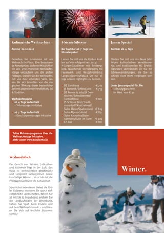 Kulinarische Weihnachten                   4-Sterne Silvester                     Januar Special
  A
   nreise 22.12.2012                        Nur buchbar ab 7 Tage als              Buchbar ab 4 Tage
                                             Silvesterpaket

  Genießen Sie zusammen mit uns              Lassen Sie mit uns die Korken knal-    Starten Sie mit uns ins Neue Jahr!
  Weihnacht in Plaus. Eine bezaubern-        len auf ein erfolgreiches 2013!        Neben kulinarischen Verwöhnme-
  de Atmosphäre, duftende Köstlichkei-       7-Gänge-Galadinner mit Sektemp-        nüs und traditionellen Hl. Dreikö-
  ten und leise ertönende Weihnachts-        fang, rauschende Silvesterparty mit    nigsessen überraschen wir Sie mit
  klänge verzaubern uns die großen           Feuerwerk und Neujahrsimbiss,          Schneewanderungen, die Sie so
  Festtage. Erleben Sie die Weihnachts-      Langschläferfrühstück um nur ei-       schnell nicht mehr vergessen wer-
  zeit von ihrer schönsten Seite. Las-       nige unsere Highlights zu nennen.      den.
  sen Sie sich hinreißen von der ma-
  gischen Wirkung dieser besinnlichen        • 	DZ Landhaus 	               € 717   Unser Januarspecial für Sie:
  Zeit mit altbewährter Herzlichkeit, Stil   • 	JS Romantik/Schloss Juval 	 € 759   •	 1 Beautygutschein
   Tradition.                               • 	DZ Romeo  Julia/JS Dorn-           	 im Wert von € 30
                                                röschen/Schwalbennest/
  Weihnachtspezial                              Turmschlössl 	              € 801
  • 	ab 4 Tage Aufenthalt                    • 	JS Schloss Tirol/Trautt-
  	 1 Teilmassage inklusive                     mansdorff/Kuschelnest/
                                                Suite Meran/Spatzennest 	 € 829
  • 	ab 7 Tage Aufenthalt                    • 	Suite Alpenschlössl 	       € 871
  	 1 Ganzkörpermassage inklusive            • 	Suite Katharina/Suite
                                                Abendrot/Suite im Turm 	 € 920
                                             • 	EZ Süd 	                    € 871



  Tolles Rahmenprogramm über die
  Weihnachtstage inklusive.
  Mehr unter www.schulerhof.it




Weihnachtlich


                                                                                             Winter.
Der Geruch von Keksen, Lebkuchen
und Glühwein liegt in der Luft, das
Haus ist weihnachtlich geschmückt
und versprüht Geborgenheit sowie
kuschelige Wärme... so schön ist die
(Vor)Weihnachtszeit im Schulerhof!

Sportliches Abenteuer bietet die Ort-
ler Skiarena: wandern Sie durch tief-
verschneite Landschaften, fahren Sie
ab mit Ski  Snowboard, erobern Sie
die Langlaufloipen der Umgebung,
haben Sie Spaß beim Rodeln und
auf dem Weihnachtsmarkt - und freu-
en Sie sich auf festliche Gourmet-
Menüs!



                                                                                                                         21
 