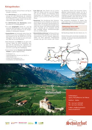 Grafik: www.id-creativstudio.it, Bilder: Tourismusverein Naturns, Meraner Land, SMG, Fotolia, Tappeiner, archeoParc Schnalstal
  Kleingedrucktes
  •	Die Preise verstehen sich pro Person und Tag mit     •	Late Check out: ohne Zimmer und nur auf An-              tig abbrechen, können laut EU-normen Storno-
    Genießer 3/4-Pension.                                  frage (d.h. Zimmer wird bis 11.00 Uhr freigege-          gebühren weiterverrechnet werden. Um Sie in
                                                           ben und Sie benützen am Abreisetag Sauna,                solchen Fällen von jeglichen Spesen freizuhalten,
  •	Eine Reservierung ist nur mit schriftlicher Reser-     Schwimmbad und Handtücher. Essen inklusive               empfehlen wir Ihnen eine Reisestorno- Versiche-
    vierung und nach Überweisung der erbetenen             (zwischen 15.00–17.30 Uhr) zum Preis von € 25 pro        rung abzuschließen, damit diese für Sie von der
    Anzahlung verbindlich. Gerne können wir Ihnen          Person.                                                  Reiserversicherung übernommen werden.
    einen Zimmertyp zusagen, jedoch nicht die Zim-
    mernummer oder das Stockwerk.                        •	Stornierung: Eine Annullierung Ihrer Zimmerre-       •	Wir akzeptieren Kreditkarten Ec, Master, Visa
                                                           servierung ist nur bis 6 Wochen vor Anreise kos-       (außer Diners Club und American Express). Unsere
  •	Bei Nicht-Einnahme des Abendessens werden              tenlos möglich. Bei kürzerer Stornierungszeit ver-     Bankverbindung für Auslandsüberweisungen:
    pro Person € 13 in Abzug gebracht.                     rechnen wir 70 % des gebuchten Arrange-ments,
  •	Für einen Garagenplatz werden € 5 pro Tag              sofern das Zimmer nicht weitervermietet werden       	     Raiffeisenkasse Naturns IBAN:
    verrechnet (Bei Buchungen in den Suiten Alpen-         konnte. Dasselbe gilt bei verspäteter Ankunft              IT51V0815758630000300235113,
    schlössl und Suiten Katharina ist der Garagen-         oder vorzeitiger Abreise. Zimmerstornierungen              SWIFT-CODE: RZSBIT 21022
    stellplatz im Zimmerpreis inklusive).                  sind nur schriftlich gültig.

  •	Anreise/Abreise: Am Anreisetag stehen Ihnen die      •	Reiserücktrittsversicherung: Vor Reiseantritt kann   	 Bei Barzahlung erhalten Sie einen Skonto von 1 %
    Zimmer ab 14.30 Uhr zur Verfügung. Am Abreise-         schon einmal etwas passieren, mit unserer Stor-
                                                           noversicherung sind Sie finanziell abgesichert.          Mit dieser Preisliste verlieren alle bisherigen ihre Gültigkeit. Preis-
    tag ersuchen wir Sie, die Zimmer bis 10.30 Uhr                                                                  änderungen, Druckfehler und Irrtum sowie Angebotsänderungen
    freizugeben. Falls Sie später als 18.00 Uhr anrei-     Sollten Sie einen gebuchten Hotelaufenthalt              vorbehalten. Bei eventueller Mehrwertsteuersatzerhöhung wer-
    sen, bitten wir um kurze Nachricht.                    verspätet bzw. gar nicht antreten oder frühzei-          den die Preise angeglichen.

  •	Nach Absprache sind Hunde bei uns gerne will-
    kommen. Haben Sie jedoch Verständnis, dass
    dies nicht für Speisesaal, Bar, Liegewiese und
    Wellnessbereich gilt. Für Ihren „Liebling“ berech-
    nen wir € 10 pro Tag ohne Verpflegung.
  •	Gerne können Sie Ihre Freunde in den Schulerhof
    einladen. Es gelten folgende Preise:
  	   • Frühstück € 15
  	   • Nachmittagsessen (15.00–17.30 Uhr) € 12
  	   • Abendessen € 38
  	   • Sauna und Schwimmen € 14
  	   • Handtücher und Bademäntel € 6




                                                                                                                         Meran 
                                                                                              Plaus
 Naturns




                                                                                                                                       Gröbenweg 6
                                                                                                                                       39025 Plaus/Naturns bei Meran
                                                                                                                                       Südtirol - Italien
                                                                                                                                       Tel. +39 0473 660096
                                                                                                                                       Fax +39 0473 660064
                                                                                                                                       E-Mail: info@schulerhof.it
                                                                                                                                       www.schulerhof.it




                                                                   ÖTZIBIKE
                                                                    A   C   A    D   E    M    Y
                                                                    Naturns bei Meran · Südtirol
 