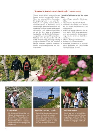 „Wandern ist Ausdruck von Lebensfreude.“ (Thomas Schuler)
                                         Thomas Schuler ist nicht nur Juniorchef des   Schulerhof´s Wandervorteile das ganze
                                         Hauses, sondern auch geprüfter Wander-        Jahr:
                                         führer und leidenschaftlicher Bergsteiger.    •	 jeden Morgen aktuellen Wandervor-
                                         Die Umgebung kennt er wie seine Wes-             schlag
                                         tentasche und begleitet Sie zwei Mal wö-      •	 wöchentlichen Wanderinfoabend
                                         chentlich zu Touren im Meranerland und in     •	 erweiterte Wanderfibel von Thomas
                                         den Vinschgau. Wenn Sie lieber alleine die       mit 60 Touren der Umgebung - mit
                                         Umgebung erkunden, gibt er Ihnen gerne           Tourenblätter
                                         Wandertipps und Einkehrmöglichkeiten          •	 3 geführte Wanderungen pro Woche,
                                         mit auf den Weg. Seine 60 beliebtesten           eine leichte Höfe-Almenwanderung,
                                         Ausflüge hat er in der Wanderfibel zusam-        eine unvergessliche Morgenwande-
                                         mengestellt und auch die Morgenpost ent-         rung und eine fordernde Gipfel-Seen-
                                         hält stets einen Tipp. Freuen Sie sich auf       wanderung
                                         leichte Panoramawege, Waalwege entlang        •	 1 Nordic Walkingtour im Gelände
                                         von plätschernden Bächen, den beliebten       •	 Wanderjause zum Mitnehmen
                                         Meraner Höhenweg, zahlreiche Almwande-        •	 Rucksäcke, Teleskopstöcke, Wander-
                                         rungen, fordernde Gipfelstürme und Glet-         karten, Müsliriegel und Energiedrinks
                                         schertouren.                                     zum Verleih bzw. Verkauf




    Wanderfibel                            Auch Ihr Auto hat Urlaub                      Familienwandern
    •	 ie Schulerhof Wanderfibel ent-
      D                                    •	 ahlreiche Wanderungen starten
                                             Z                                           •	 ami, wie weit ist es noch? Ent-
                                                                                           M
      hält die 60 Lieblingstouren von        direkt am Hotel, zu anderen                   lang der Waalwege und Themen-
      Wanderführer Thomas Schuler.           fahren Sie mit dem Bus, dem                   wege haben auch Ihre Kids den
      Bestens ausgestattet mit den           Wandertaxi oder dem Vinschger-                größten Spaß am Wandern... da
      Tourenblätter starten Sie so zu        zug. Hoch hinaus geht es auch                 kommt die Frage gar nicht auf!
      den schönsten Wanderungen der          mit den diversen Seilbahnen.
      Umgebung!

6
 