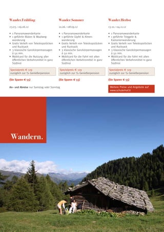 Wander.Frühling                         Wander.Sommer                            Wander.Herbst
23.03.–09.06.12                         10.06.–08.09.12                          13.10.–04.11.12

•	 Panoramawanderkarte
  1                                     •	 1 Panoramawanderkarte                 •	 1 Panoramawanderkarte
•	 geführte Blüten  Waalweg-
  1                                     •	 1 geführte Gipfel  Almen-            •	 1 geführte Törggele 
  wanderung                             	 wanderung                              	 Kastanienwanderung
•	 ratis Verleih von Teleskopstöcken
  G                                     •	 ratis Verleih von Teleskopstöcken
                                           G                                     •	 ratis Verleih von Teleskopstöcken
                                                                                    G
  und Rucksack                             und Rucksack                             und Rucksack
•	 klassische Ganzkörpermassagen
  3                                     •	 klassische Ganzkörpermassagen
                                           3                                     •	 3 klassische Ganzkörpermassagen
  á 50 min.                                á 50 min.                             	 á 50 min.
•	 obilcard für die Nutzung aller
  M                                     •	 obilcard für die Fahrt mit allen
                                           M                                     •	 obilcard für die Fahrt mit allen
                                                                                    M
  öffentlichen Verkehrsmittel in ganz      öffentlichen Verkehrsmittel in ganz      öffentlichen Verkehrsmittel in ganz
  Südtirol                                 Südtirol                                 Südtirol

Spezialpreis € 129                      Spezialpreis € 129                       Spezialpreis € 129
zuzüglich zur 3/4 Genießerpension       zuzüglich zur 3/4 Genießerpension        zuzüglich zur 3/4 Genießerpension

(Sie Sparen € 55)                       (Sie Sparen € 55)                        (Sie Sparen € 55)

An– und Abreise nur Samstag oder Sonntag                                          Weitere Preise und Angebote auf
                                                                                  www.schulerhof.it




 Wandern.




                                                                                                                          7
 