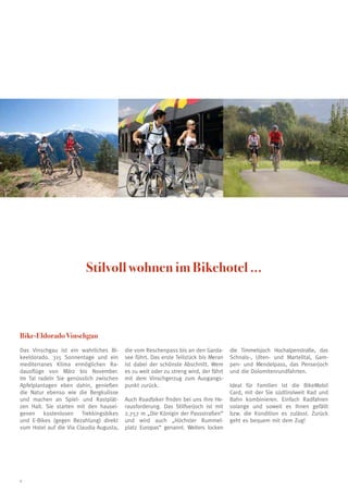 Stilvoll wohnen im Bikehotel ...



Bike-Eldorado Vinschgau
Das Vinschgau ist ein wahrliches Bi-     die vom Reschenpass bis an den Garda-       die Timmelsjoch Hochalpenstraße, das
keeldorado. 315 Sonnentage und ein       see führt. Das erste Teilstück bis Meran    Schnals-, Ulten- und Martelltal, Gam-
mediterranes Klima ermöglichen Ra-       ist dabei der schönste Abschnitt. Wem       pen- und Mendelpass, das Penserjoch
dausflüge von März bis November.         es zu weit oder zu streng wird, der fährt   und die Dolomitenrundfahrten.
Im Tal radeln Sie genüsslich zwischen    mit dem Vinschgerzug zum Ausgangs-
Apfelplantagen eben dahin, genießen      punkt zurück.                               Ideal für Familien ist die BikeMobil
die Natur ebenso wie die Bergkulisse                                                 Card, mit der Sie südtirolweit Rad und
und machen an Spiel- und Rastplät-       Auch Roadbiker finden bei uns ihre He-      Bahn kombinieren. Einfach Radfahren
zen Halt. Sie starten mit den hausei-    rausforderung. Das Stilfserjoch ist mit     solange und soweit es Ihnen gefällt
genen kostenlosen Trekkingsbikes         2.757 m „Die Königin der Passstraßen“       bzw. die Kondition es zulässt. Zurück
und E-Bikes (gegen Bezahlung) direkt     und wird auch „Höchster Rummel-             geht es bequem mit dem Zug!
vom Hotel auf die Via Claudia Augusta,   platz Europas“ genannt. Weiters locken




8
 