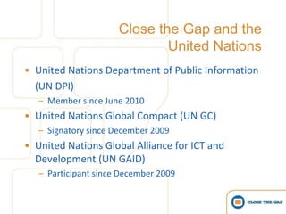 Close the Gap and the
                              United Nations
• United Nations Department of Public Information
  (UN DPI)
   – Member since June 2010
• United Nations Global Compact (UN GC)
   – Signatory since December 2009
• United Nations Global Alliance for ICT and
  Development (UN GAID)
   – Participant since December 2009
 