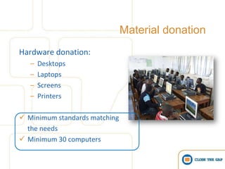 Material donation
Hardware donation:
   –   Desktops
   –   Laptops
   –   Screens
   –   Printers

 Minimum standards matching
  the needs
 Minimum 30 computers
 