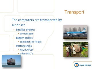 Transport
The computers are transported by
air or sea
– Smaller orders:
   • air transport
– Bigger orders:
   • container sea freight
– Partnerships
   • KLM CARGO
   • other NGO’s
 