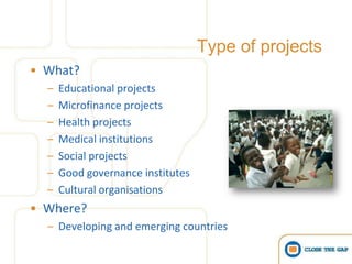 Type of projects
• What?
  –   Educational projects
  –   Microfinance projects
  –   Health projects
  –   Medical institutions
  –   Social projects
  –   Good governance institutes
  –   Cultural organisations
• Where?
  – Developing and emerging countries
 