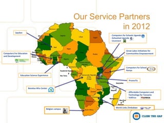 Our Service Partners
                                                                          in 2012
           Upsilon
                                                                      - Computers for Schools Uganda
                                                                      - Schoolnet Uganda
                                                                      - Uconnect



                                                                                     Great Lakes Initiatives for
Computers For Education                                                              Communities Empowerment
and Development




                                                                                     Computers for Schools
                                                                                     Kenya

                Education Science Experience

                                                                                       PromoTic


                          Benelux Afro Center
                                                                                      - Affordable Computers and
                                                                                        Technology for Tanzania
                                                                                      - ViAfrica



                                                                           World Links Zimbabwe
                                            Belgian campus
 