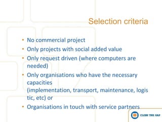 Selection criteria

• No commercial project
• Only projects with social added value
• Only request driven (where computers are
  needed)
• Only organisations who have the necessary
  capacities
  (implementation, transport, maintenance, logis
  tic, etc) or
• Organisations in touch with service partners
 