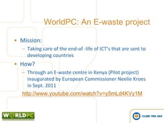 WorldPC: An E-waste project

• Mission:
  – Taking care of the end-of -life of ICT’s that are sent to
    developing countries
• How?
  – Through an E-waste centre in Kenya (Pilot project)
    inaugurated by European Commissioner Neelie Kroes
    in Sept. 2011
  http://www.youtube.com/watch?v=y5mLd4KVy1M
 