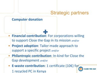Strategic partners
  Computer donation



• Financial contribution: For corporations willing
  to support Close the Gap in its mission and/or
• Project adoption: Tailor-made approach to
  support a specific project and/or
• Philantropic contribution: In-kind for Close the
  Gap development and/or
• E-waste contribution: 1 certificate (10€) for
  1 recycled PC in Kenya
 