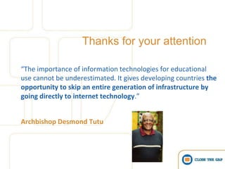 Thanks for your attention

“The importance of information technologies for educational
use cannot be underestimated. It gives developing countries the
opportunity to skip an entire generation of infrastructure by
going directly to internet technology.”


Archbishop Desmond Tutu
 