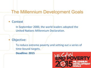 The Millennium Development Goals

• Context
    In September 2000, the world leaders adopted the
    United Nations Millennium Declaration.


• Objective:
    To reduce extreme poverty and setting out a series of
    time-bound targets.
    Deadline: 2015
 