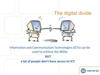 The digital divide




Information and Communication Technologies (ICTs) can be
                 used to achieve the MDGs
                          BUT
       a lot of people don’t have access to ICT.
 