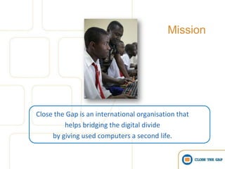 Mission




Close the Gap is an international organisation that
         helps bridging the digital divide
     by giving used computers a second life.
 