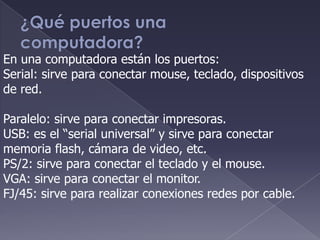 En una computadora están los puertos:
Serial: sirve para conectar mouse, teclado, dispositivos
de red.
Paralelo: sirve para conectar impresoras.
USB: es el “serial universal” y sirve para conectar
memoria flash, cámara de video, etc.
PS/2: sirve para conectar el teclado y el mouse.
VGA: sirve para conectar el monitor.
FJ/45: sirve para realizar conexiones redes por cable.
 
