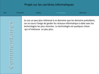 Projet sur les carrières informatiques
Intro Formations Emplois Commentaires Références
Je suis un peu plus intéressé à ce domaine que les domaine précédent,
car ce cours t’exige de garder les réseaux informatique à date avec les
technologies les plus récentes. La technologie est quelques chose
qui m’intéresse un peu plus.
 