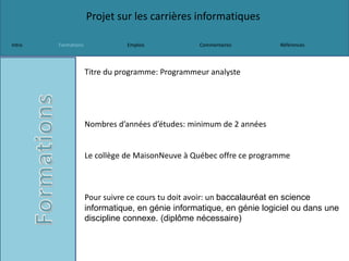 Projet sur les carrières informatiques
Intro Formations Emplois Commentaires Références
Titre du programme: Programmeur analyste
Nombres d’années d’études: minimum de 2 années
Le collège de MaisonNeuve à Québec offre ce programme
Pour suivre ce cours tu doit avoir: un baccalauréat en science
informatique, en génie informatique, en génie logiciel ou dans une
discipline connexe. (diplôme nécessaire)
 