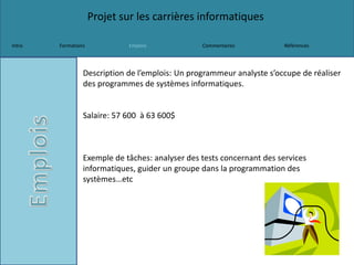 Projet sur les carrières informatiques
Intro Formations Emplois Commentaires Références
Description de l’emplois: Un programmeur analyste s’occupe de réaliser
des programmes de systèmes informatiques.
Salaire: 57 600 à 63 600$
Exemple de tâches: analyser des tests concernant des services
informatiques, guider un groupe dans la programmation des
systèmes…etc
 