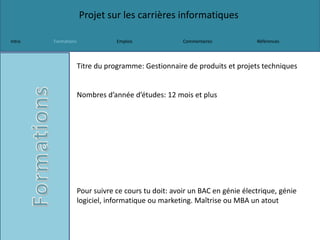 Projet sur les carrières informatiques
Intro Formations Emplois Commentaires Références
Titre du programme: Gestionnaire de produits et projets techniques
Nombres d’année d’études: 12 mois et plus
Pour suivre ce cours tu doit: avoir un BAC en génie électrique, génie
logiciel, informatique ou marketing. Maîtrise ou MBA un atout
 