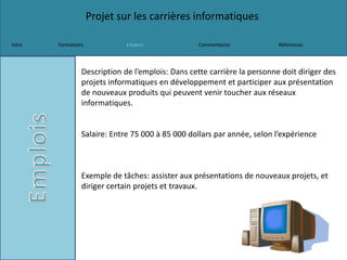 Projet sur les carrières informatiques
Intro Formations Emplois Commentaires Références
Description de l’emplois: Dans cette carrière la personne doit diriger des
projets informatiques en développement et participer aux présentation
de nouveaux produits qui peuvent venir toucher aux réseaux
informatiques.
Salaire: Entre 75 000 à 85 000 dollars par année, selon l’expérience
Exemple de tâches: assister aux présentations de nouveaux projets, et
diriger certain projets et travaux.
 