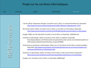 Projet sur les carrières informatiques
Intro Formations Emplois Commentaires Références
U de M. (2014). Programmes d'études. Consulté le avril 4, 2014, sur Université de Moncton: Disponible:
http://www.umoncton.ca/futurs/programmes?table=1&section=1&programme_id=53
Ma carrière techno. (2012). Consulté le avril 4, 2014, sur conseiller en informatique: Disponible:
http://www.macarrieretechno.com/fr/carri%C3%A8res/professions/consultant-en-informatique
[image]. (2000, avril 24). Microsoft. Consulté le avril 8, 2014, sur Disponible : j0292020.wmf
conseiller en informatique. (2014). Consulté le avril 8, 2014, sur jobboom: Disponible:
http://www.jobboom.com/fr/description-de-poste/vente-achat-service-a-la-clientele/conseiller-en-
informatique-joliette/lanaudiere/bureau-en-gros/1976828
Technicienne ou technicien en informatique. (2014, mars 7). Consulté le avril 8, 2014, sur Revenu Québec:
Disponible: http://www.revenuquebec.ca/fr/emplois/perspectives-de-carriere/technologies-de-l-
information/technicien-en-informatique.aspx
Technicien en informatique. (2012). Consulté le avril 9, 2014, sur Ma carrière Techno: Disponible :
http://www.macarrieretechno.com/fr/carrieres/professions/technicien-en-informatique
[image]. (s.d.). Consulté le avril 9, 2014, sur Disponible: j0300520.gif
 